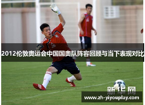 2012伦敦奥运会中国国奥队阵容回顾与当下表现对比